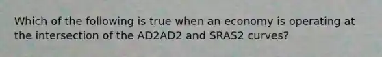 Which of the following is true when an economy is operating at the intersection of the AD2AD2 and SRAS2 curves?