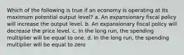 Which of the following is true if an economy is operating at its maximum potential output level? a. An expansionary fiscal policy will increase the output level. b. An expansionary fiscal policy will decrease the price level. c. In the long run, the spending multiplier will be equal to one. d. In the long run, the spending multiplier will be equal to zero