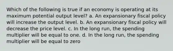 Which of the following is true if an economy is operating at its maximum potential output level? a. An expansionary fiscal policy will increase the output level. b. An expansionary fiscal policy will decrease the price level. c. In the long run, the spending multiplier will be equal to one. d. In the long run, the spending multiplier will be equal to zero