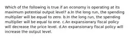 Which of the following is true if an economy is operating at its maximum potential output level? a.In the long run, the spending multiplier will be equal to zero. b.In the long run, the spending multiplier will be equal to one. c.An expansionary fiscal policy will decrease the price level. d.An expansionary fiscal policy will increase the output level.