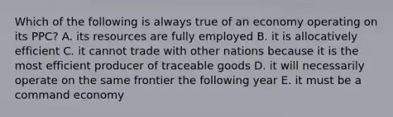 Which of the following is always true of an economy operating on its PPC? A. its resources are fully employed B. it is allocatively efficient C. it cannot trade with other nations because it is the most efficient producer of traceable goods D. it will necessarily operate on the same frontier the following year E. it must be a command economy