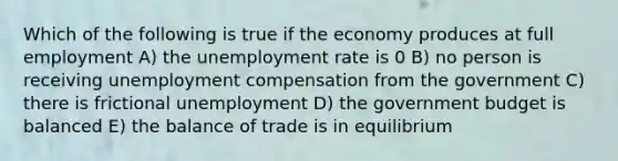 Which of the following is true if the economy produces at full employment A) the unemployment rate is 0 B) no person is receiving unemployment compensation from the government C) there is frictional unemployment D) the government budget is balanced E) the balance of trade is in equilibrium