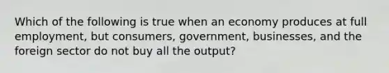 Which of the following is true when an economy produces at full employment, but consumers, government, businesses, and the foreign sector do not buy all the output?