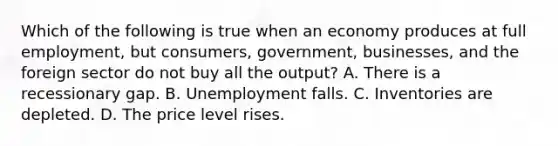 Which of the following is true when an economy produces at full employment, but consumers, government, businesses, and the foreign sector do not buy all the output? A. There is a recessionary gap. B. Unemployment falls. C. Inventories are depleted. D. The price level rises.