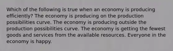 Which of the following is true when an economy is producing efficiently? The economy is producing on the production possibilities curve. The economy is producing outside the production possibilities curve. The economy is getting the fewest goods and services from the available resources. Everyone in the economy is happy.