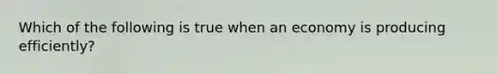 Which of the following is true when an economy is producing efficiently?