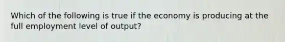 Which of the following is true if the economy is producing at the full employment level of output?