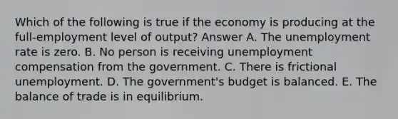 Which of the following is true if the economy is producing at the full-employment level of output? Answer A. The unemployment rate is zero. B. No person is receiving unemployment compensation from the government. C. There is frictional unemployment. D. The government's budget is balanced. E. The balance of trade is in equilibrium.