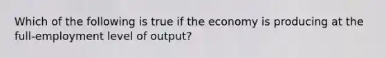 Which of the following is true if the economy is producing at the full-employment level of output?