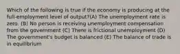 Which of the following is true if the economy is producing at the full-employment level of output?(A) The unemployment rate is zero. (B) No person is receiving unemployment compensation from the government (C) There is frictional unemployment (D) The government's budget is balanced (E) The balance of trade is in equilibrium