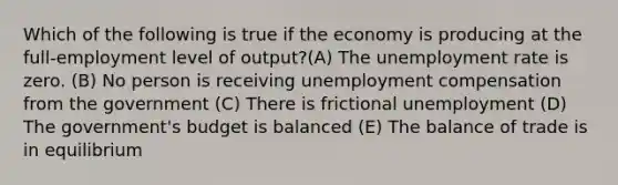 Which of the following is true if the economy is producing at the full-employment level of output?(A) The unemployment rate is zero. (B) No person is receiving unemployment compensation from the government (C) There is frictional unemployment (D) The government's budget is balanced (E) The balance of trade is in equilibrium