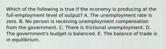 Which of the following is true if the economy is producing at the full-employment level of output? A. The unemployment rate is zero. B. No person is receiving unemployment compensation from the government. C. There is frictional unemployment. D. The government's budget is balanced. E. The balance of trade is in equilibrium.