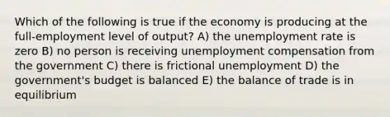 Which of the following is true if the economy is producing at the full-employment level of output? A) the <a href='https://www.questionai.com/knowledge/kh7PJ5HsOk-unemployment-rate' class='anchor-knowledge'>unemployment rate</a> is zero B) no person is receiving unemployment compensation from the government C) there is frictional unemployment D) the government's budget is balanced E) the balance of trade is in equilibrium