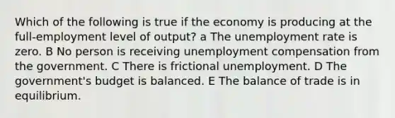 Which of the following is true if the economy is producing at the full-employment level of output? a The unemployment rate is zero. B No person is receiving unemployment compensation from the government. C There is frictional unemployment. D The government's budget is balanced. E The balance of trade is in equilibrium.