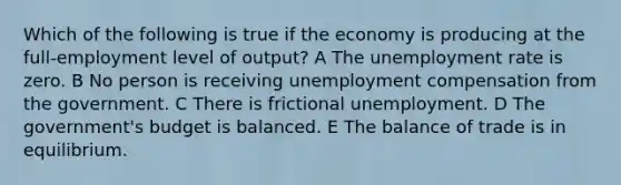 Which of the following is true if the economy is producing at the full-employment level of output? A The unemployment rate is zero. B No person is receiving unemployment compensation from the government. C There is frictional unemployment. D The government's budget is balanced. E The balance of trade is in equilibrium.