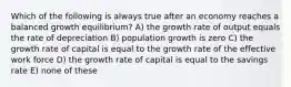 Which of the following is always true after an economy reaches a balanced growth equilibrium? A) the growth rate of output equals the rate of depreciation B) population growth is zero C) the growth rate of capital is equal to the growth rate of the effective work force D) the growth rate of capital is equal to the savings rate E) none of these