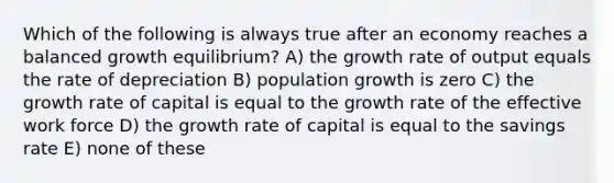 Which of the following is always true after an economy reaches a balanced growth equilibrium? A) the growth rate of output equals the rate of depreciation B) population growth is zero C) the growth rate of capital is equal to the growth rate of the effective work force D) the growth rate of capital is equal to the savings rate E) none of these