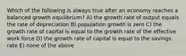 Which of the following is always true after an economy reaches a balanced growth equilibrium? A) the growth rate of output equals the rate of depreciation B) population growth is zero C) the growth rate of capital is equal to the growth rate of the effective work force D) the growth rate of capital is equal to the savings rate E) none of the above