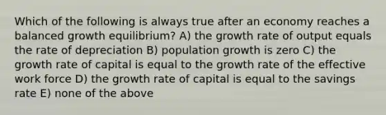 Which of the following is always true after an economy reaches a balanced growth equilibrium? A) the growth rate of output equals the rate of depreciation B) population growth is zero C) the growth rate of capital is equal to the growth rate of the effective work force D) the growth rate of capital is equal to the savings rate E) none of the above