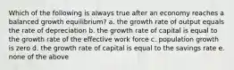 Which of the following is always true after an economy reaches a balanced growth equilibrium? a. the growth rate of output equals the rate of depreciation b. the growth rate of capital is equal to the growth rate of the effective work force c. population growth is zero d. the growth rate of capital is equal to the savings rate e. none of the above