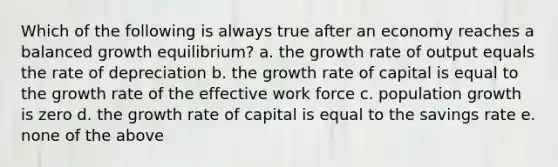 Which of the following is always true after an economy reaches a balanced growth equilibrium? a. the growth rate of output equals the rate of depreciation b. the growth rate of capital is equal to the growth rate of the effective work force c. population growth is zero d. the growth rate of capital is equal to the savings rate e. none of the above