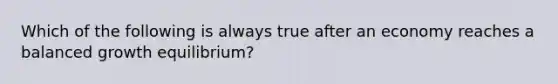 Which of the following is always true after an economy reaches a balanced growth​ equilibrium?