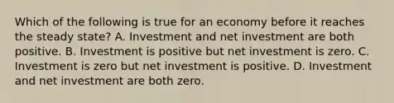 Which of the following is true for an economy before it reaches the steady state? A. Investment and net investment are both positive. B. Investment is positive but net investment is zero. C. Investment is zero but net investment is positive. D. Investment and net investment are both zero.