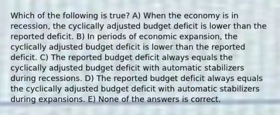 Which of the following is true? A) When the economy is in recession, the cyclically adjusted budget deficit is lower than the reported deficit. B) In periods of economic expansion, the cyclically adjusted budget deficit is lower than the reported deficit. C) The reported budget deficit always equals the cyclically adjusted budget deficit with automatic stabilizers during recessions. D) The reported budget deficit always equals the cyclically adjusted budget deficit with automatic stabilizers during expansions. E) None of the answers is correct.