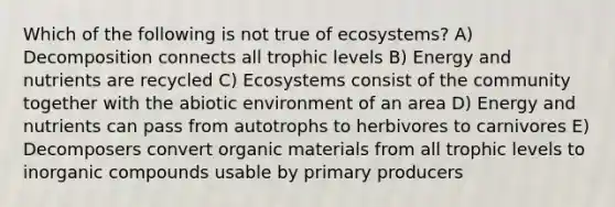 Which of the following is not true of ecosystems? A) Decomposition connects all trophic levels B) Energy and nutrients are recycled C) Ecosystems consist of the community together with the abiotic environment of an area D) Energy and nutrients can pass from autotrophs to herbivores to carnivores E) Decomposers convert organic materials from all trophic levels to inorganic compounds usable by primary producers