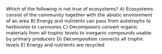 Which of the following is not true of ecosystems? A) Ecosystems consist of the community together with the abiotic environment of an area B) Energy and nutrients can pass from autotrophs to herbivores to carnivores C) Decomposers convert organic materials from all trophic levels to inorganic compounds usable by primary producers D) Decomposition connects all trophic levels E) Energy and nutrients are recycled