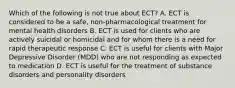 Which of the following is not true about ECT? A. ECT is considered to be a safe, non-pharmacological treatment for mental health disorders B. ECT is used for clients who are actively suicidal or homicidal and for whom there is a need for rapid therapeutic response C. ECT is useful for clients with Major Depressive Disorder (MDD) who are not responding as expected to medication D. ECT is useful for the treatment of substance disorders and personality disorders