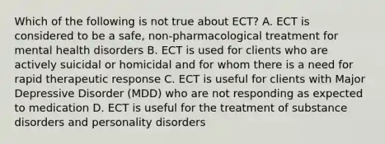 Which of the following is not true about ECT? A. ECT is considered to be a safe, non-pharmacological treatment for mental health disorders B. ECT is used for clients who are actively suicidal or homicidal and for whom there is a need for rapid therapeutic response C. ECT is useful for clients with Major Depressive Disorder (MDD) who are not responding as expected to medication D. ECT is useful for the treatment of substance disorders and personality disorders