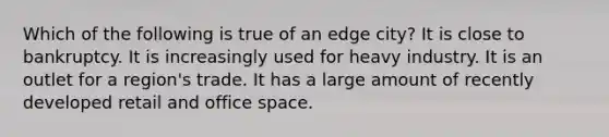 Which of the following is true of an edge city? It is close to bankruptcy. It is increasingly used for heavy industry. It is an outlet for a region's trade. It has a large amount of recently developed retail and office space.