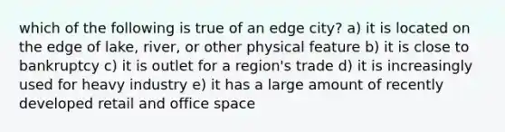 which of the following is true of an edge city? a) it is located on the edge of lake, river, or other physical feature b) it is close to bankruptcy c) it is outlet for a region's trade d) it is increasingly used for heavy industry e) it has a large amount of recently developed retail and office space