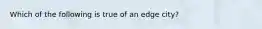 Which of the following is true of an edge city?