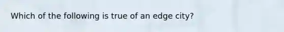 Which of the following is true of an edge city?