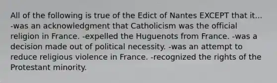 All of the following is true of the Edict of Nantes EXCEPT that it... -was an acknowledgment that Catholicism was the official religion in France. -expelled the Huguenots from France. -was a decision made out of political necessity. -was an attempt to reduce religious violence in France. -recognized the rights of the Protestant minority.