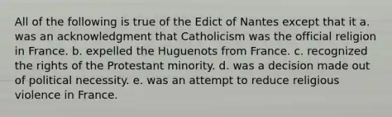 All of the following is true of the Edict of Nantes except that it a. was an acknowledgment that Catholicism was the official religion in France. b. expelled the Huguenots from France. c. recognized the rights of the Protestant minority. d. was a decision made out of political necessity. e. was an attempt to reduce religious violence in France.