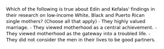 Which of the following is true about Edin and Kefalas' findings in their research on low-income White, Black and Puerto Rican single mothers? (Choose all that apply) - They highly valued marriage. - They viewed motherhood as a central achievement. - They viewed motherhood as the gateway into a troubled life. - They did not consider the men in their lives to be good partners.