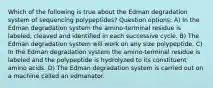 Which of the following is true about the Edman degradation system of sequencing polypeptides? Question options: A) In the Edman degradation system the amino-terminal residue is labeled, cleaved and identified in each successive cycle. B) The Edman degradation system will work on any size polypeptide. C) In the Edman degradation system the amino-terminal residue is labeled and the polypeptide is hydrolyzed to its constituent amino acids. D) The Edman degradation system is carried out on a machine called an edmanator.