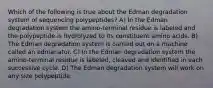 Which of the following is true about the Edman degradation system of sequencing polypeptides? A) In the Edman degradation system the amino-terminal residue is labeled and the polypeptide is hydrolyzed to its constituent amino acids. B) The Edman degradation system is carried out on a machine called an edmanator. C) In the Edman degradation system the amino-terminal residue is labeled, cleaved and identified in each successive cycle. D) The Edman degradation system will work on any size polypeptide.