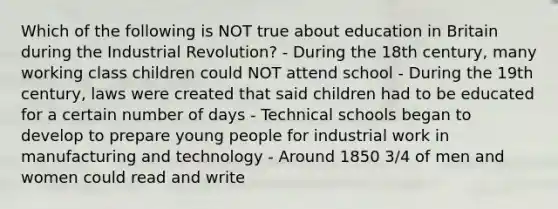 Which of the following is NOT true about education in Britain during the Industrial Revolution? - During the 18th century, many working class children could NOT attend school - During the 19th century, laws were created that said children had to be educated for a certain number of days - Technical schools began to develop to prepare young people for industrial work in manufacturing and technology - Around 1850 3/4 of men and women could read and write