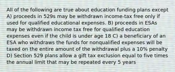 All of the following are true about education funding plans except A) proceeds in 529s may be withdrawn income-tax free only if used for qualified educational expenses. B) proceeds in ESAs may be withdrawn income tax free for qualified education expenses even if the child is under age 18 C) a beneficiary of an ESA who withdraws the funds for nonqualified expenses will be taxed on the entire amount of the withdrawal plus a 10% penalty D) Section 529 plans allow a gift tax exclusion equal to five times the annual limit that may be repeated every 5 years