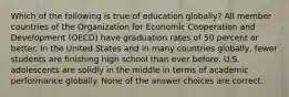 Which of the following is true of education globally? All member countries of the Organization for Economic Cooperation and Development (OECD) have graduation rates of 50 percent or better. In the United States and in many countries globally, fewer students are finishing high school than ever before. U.S. adolescents are solidly in the middle in terms of academic performance globally. None of the answer choices are correct.