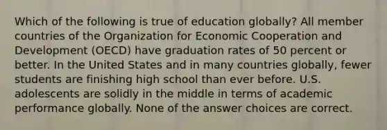 Which of the following is true of education globally? All member countries of the Organization for Economic Cooperation and Development (OECD) have graduation rates of 50 percent or better. In the United States and in many countries globally, fewer students are finishing high school than ever before. U.S. adolescents are solidly in the middle in terms of academic performance globally. None of the answer choices are correct.