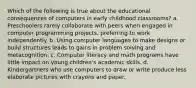 Which of the following is true about the educational consequences of computers in early childhood classrooms? a. Preschoolers rarely collaborate with peers when engaged in computer programming projects, preferring to work independently. b. Using computer languages to make designs or build structures leads to gains in problem solving and metacognition. c. Computer literacy and math programs have little impact on young children's academic skills. d. Kindergartners who use computers to draw or write produce less elaborate pictures with crayons and paper.