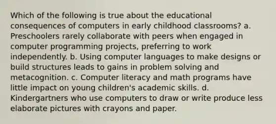 Which of the following is true about the educational consequences of computers in early childhood classrooms? a. Preschoolers rarely collaborate with peers when engaged in computer programming projects, preferring to work independently. b. Using computer languages to make designs or build structures leads to gains in problem solving and metacognition. c. Computer literacy and math programs have little impact on young children's academic skills. d. Kindergartners who use computers to draw or write produce less elaborate pictures with crayons and paper.