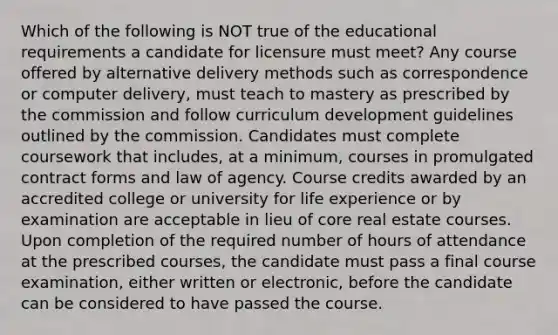 Which of the following is NOT true of the educational requirements a candidate for licensure must meet? Any course offered by alternative delivery methods such as correspondence or computer delivery, must teach to mastery as prescribed by the commission and follow curriculum development guidelines outlined by the commission. Candidates must complete coursework that includes, at a minimum, courses in promulgated contract forms and law of agency. Course credits awarded by an accredited college or university for life experience or by examination are acceptable in lieu of core real estate courses. Upon completion of the required number of hours of attendance at the prescribed courses, the candidate must pass a final course examination, either written or electronic, before the candidate can be considered to have passed the course.