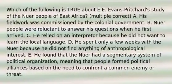 Which of the following is TRUE about E.E. Evans-Pritchard's study of the Nuer people of East Africa? (multiple correct) A. His fieldwork was commissioned by the colonial government. B. Nuer people were reluctant to answer his questions when he first arrived. C. He relied on an interpretor because he did not want to learn the local language. D. He spent only a few weeks with the Nuer because he did not find anything of anthropological interest. E. He found that the Nuer had a segmentary system of political organization, meaning that people formed political alliances based on the need to confront a common enemy or threat.