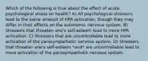 Which of the following is true about the effect of acute psychological stress on health? A) All psychological stressors lead to the same amount of HPA activation, though they may differ in their effects on the autonomic nervous system. B) Stressors that threaten one's self-esteem lead to more HPA activation. C) Stressors that are uncontrollable lead to more activation of the parasympathetic nervous system. D) Stressors that threaten one's self-esteem *and* are uncontrollable lead to more activation of the parasympathetic nervous system.